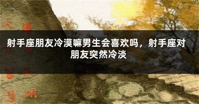 射手座朋友冷漠嘛男生会喜欢吗，射手座对朋友突然冷淡