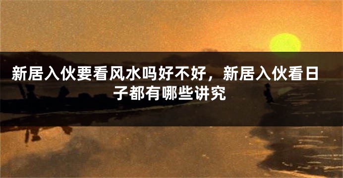 新居入伙要看风水吗好不好,新居入伙看日子都有哪些讲究