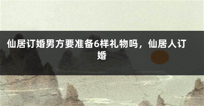 仙居订婚男方要准备6样礼物吗，仙居人订婚