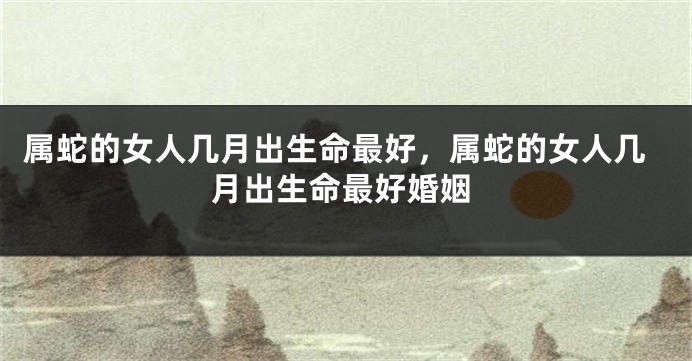 属蛇的女人几月出生命最好，属蛇的女人几月出生命最好婚姻