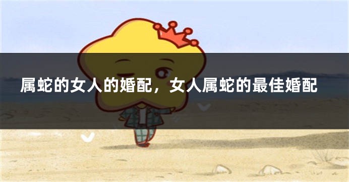 属蛇的女人的婚配，女人属蛇的最佳婚配