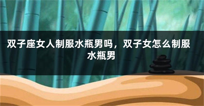 双子座女人制服水瓶男吗，双子女怎么制服水瓶男