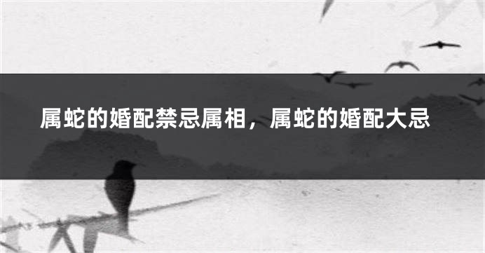 属蛇的婚配禁忌属相，属蛇的婚配大忌