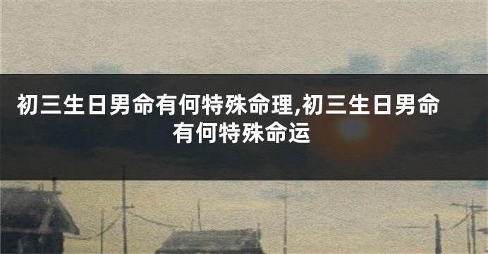 初三生日男命有何特殊命理,初三生日男命有何特殊命运
