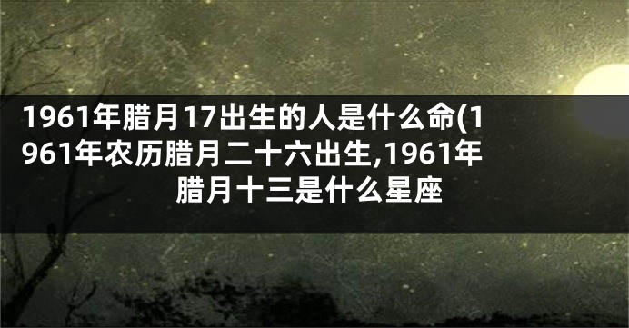 1961年腊月17出生的人是什么命(1961年农历腊月二十六出生,1961年腊月十三是什么星座