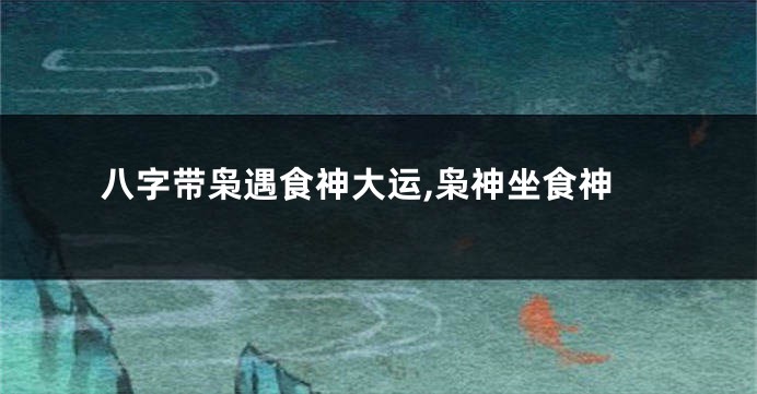 八字带枭遇食神大运,枭神坐食神
