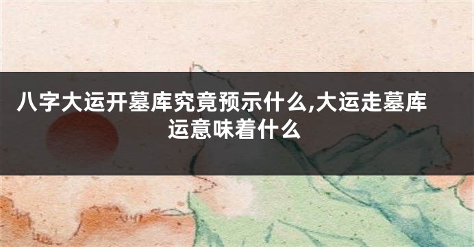 八字大运开墓库究竟预示什么,大运走墓库运意味着什么