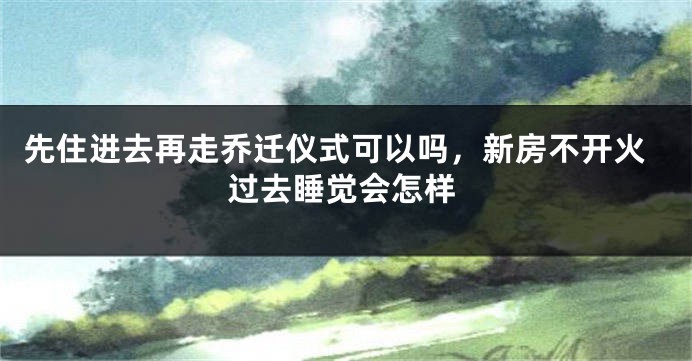 先住进去再走乔迁仪式可以吗，新房不开火过去睡觉会怎样