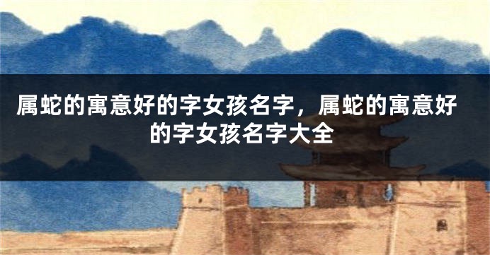 属蛇的寓意好的字女孩名字,属蛇的寓意好的字女孩名字大全