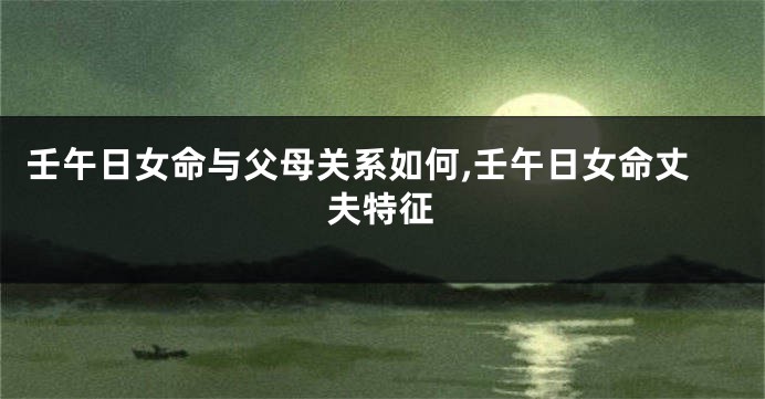 壬午日女命与父母关系如何,壬午日女命丈夫特征