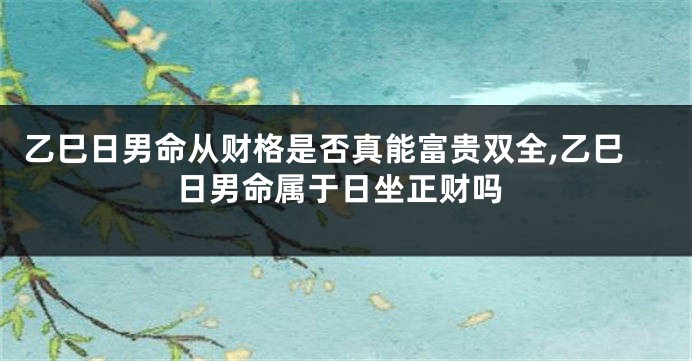 乙巳日男命从财格是否真能富贵双全,乙巳日男命属于日坐正财吗