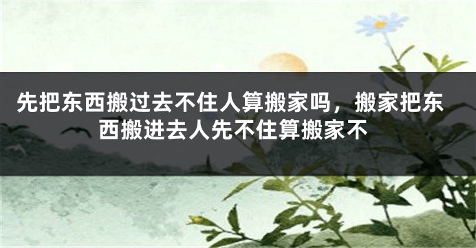 先把东西搬过去不住人算搬家吗，搬家把东西搬进去人先不住算搬家不