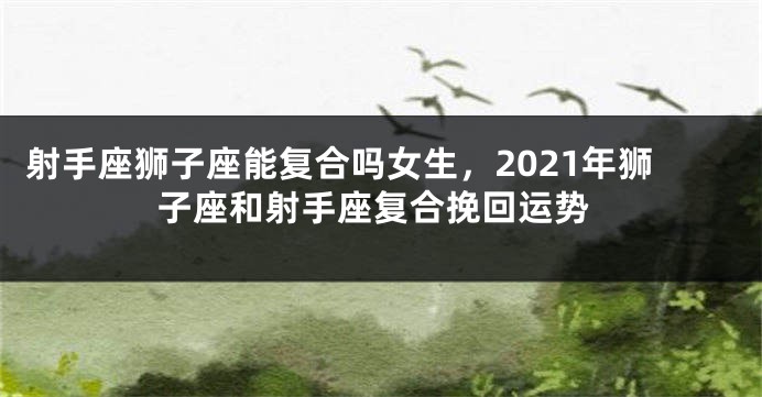 射手座狮子座能复合吗女生，2021年狮子座和射手座复合挽回运势