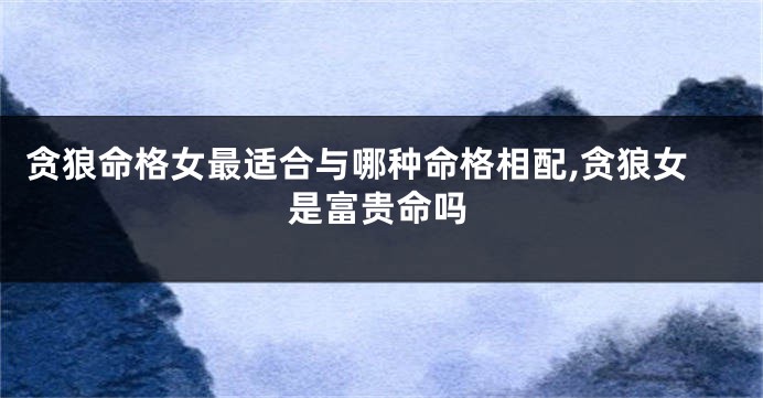 贪狼命格女最适合与哪种命格相配,贪狼女是富贵命吗