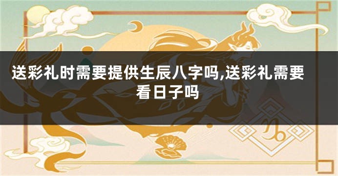 送彩礼时需要提供生辰八字吗,送彩礼需要看日子吗