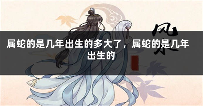 属蛇的是几年出生的多大了,属蛇的是几年出生的