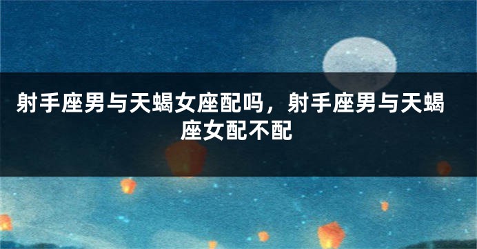 射手座男与天蝎女座配吗，射手座男与天蝎座女配不配