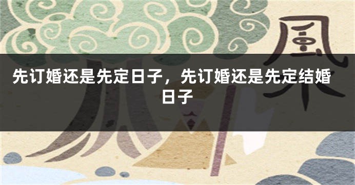先订婚还是先定日子，先订婚还是先定结婚日子