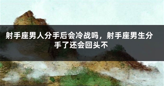 射手座男人分手后会冷战吗,射手座男生分手了还会回头不