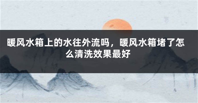暖风水箱上的水往外流吗,暖风水箱堵了怎么清洗效果最好