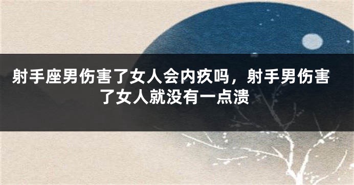 射手座男伤害了女人会内疚吗，射手男伤害了女人就没有一点溃