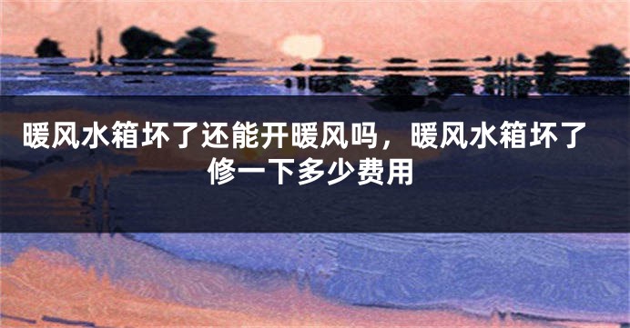 暖风水箱坏了还能开暖风吗，暖风水箱坏了修一下多少费用