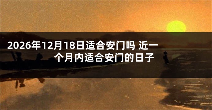 2026年12月18日适合安门吗 近一个月内适合安门的日子