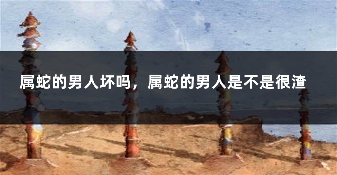 属蛇的男人坏吗，属蛇的男人是不是很渣
