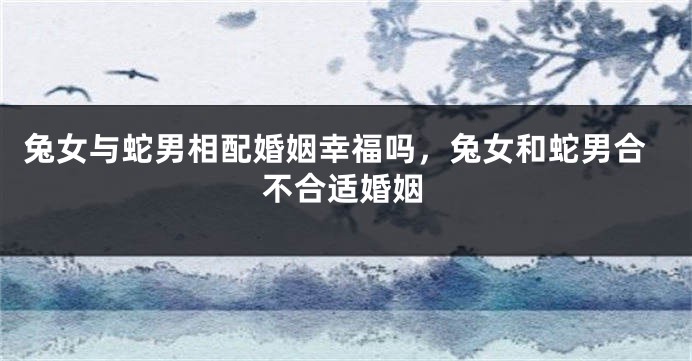 兔女与蛇男相配婚姻幸福吗，兔女和蛇男合不合适婚姻