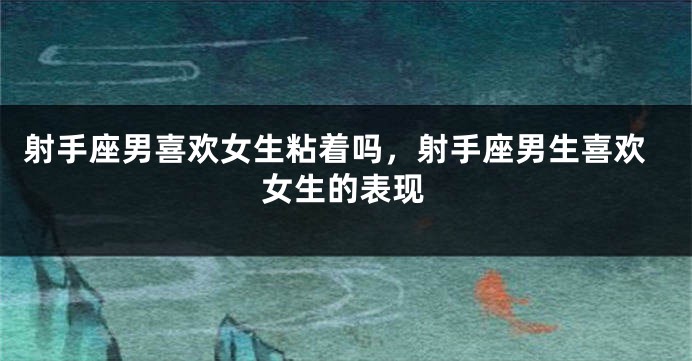 射手座男喜欢女生粘着吗，射手座男生喜欢女生的表现