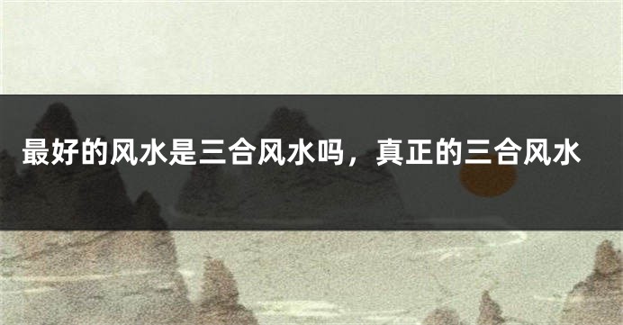 最好的风水是三合风水吗，真正的三合风水