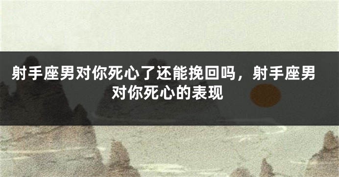 射手座男对你死心了还能挽回吗，射手座男对你死心的表现