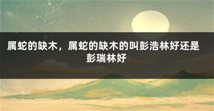 属蛇的缺木，属蛇的缺木的叫彭浩林好还是彭瑞林好