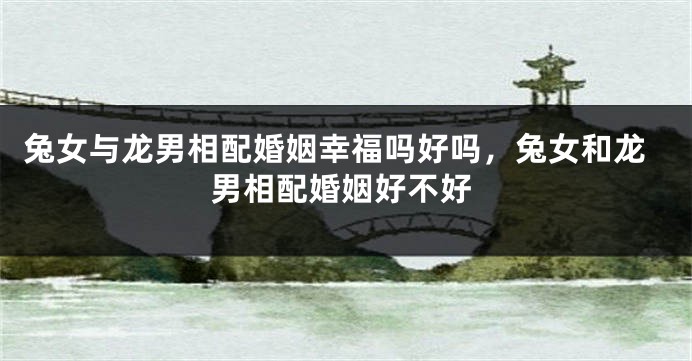 兔女与龙男相配婚姻幸福吗好吗，兔女和龙男相配婚姻好不好