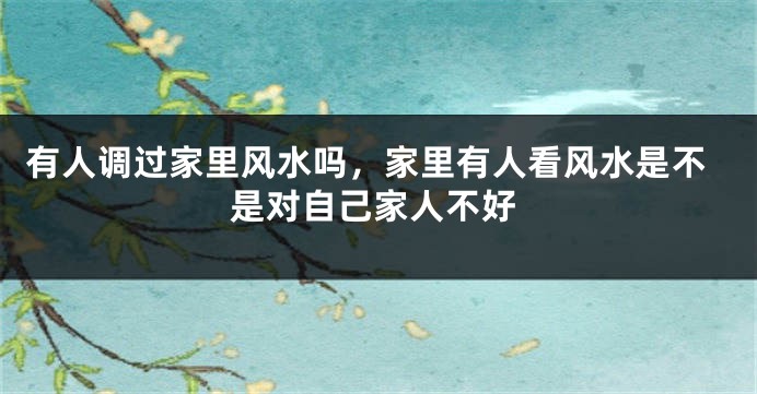 有人调过家里风水吗，家里有人看风水是不是对自己家人不好