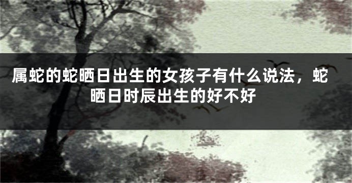 属蛇的蛇晒日出生的女孩子有什么说法,蛇晒日时辰出生的好不好