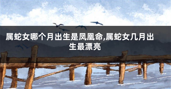 属蛇女哪个月出生是凤凰命,属蛇女几月出生最漂亮