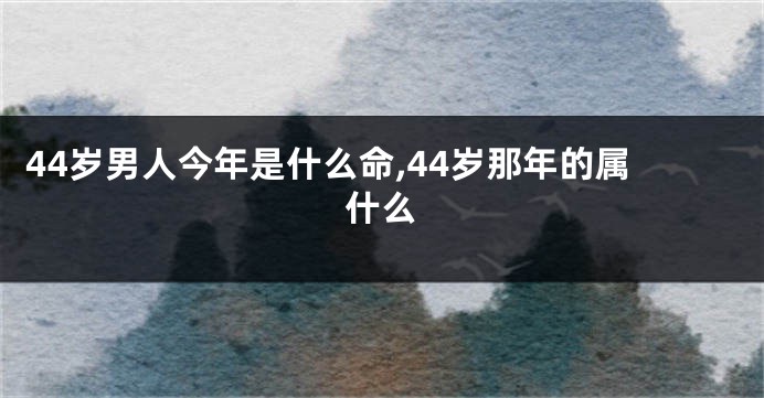 44岁男人今年是什么命,44岁那年的属什么