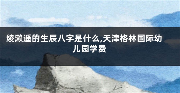 绫濑遥的生辰八字是什么,天津格林国际幼儿园学费