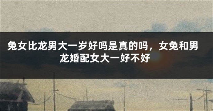 兔女比龙男大一岁好吗是真的吗，女兔和男龙婚配女大一好不好