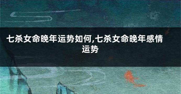 七杀女命晚年运势如何,七杀女命晚年感情运势