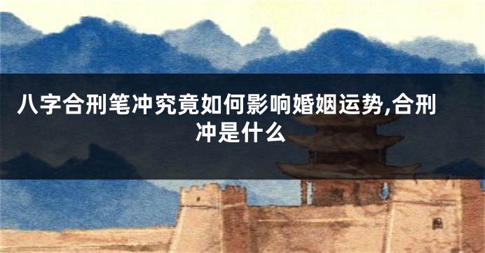 八字合刑笔冲究竟如何影响婚姻运势,合刑冲是什么