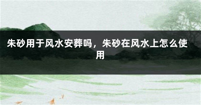 朱砂用于风水安葬吗，朱砂在风水上怎么使用