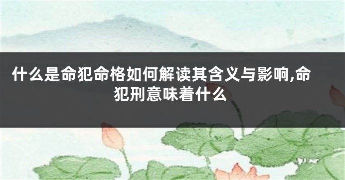 什么是命犯命格如何解读其含义与影响,命犯刑意味着什么