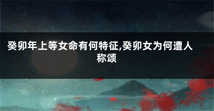 癸卯年上等女命有何特征,癸卯女为何遭人称颂