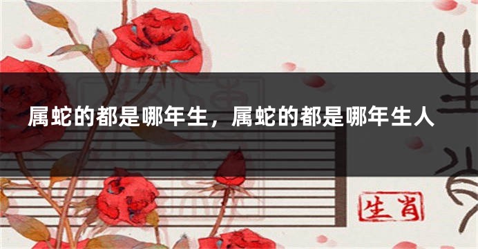 属蛇的都是哪年生，属蛇的都是哪年生人