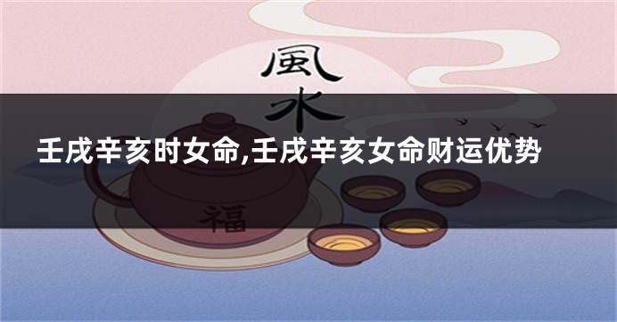 壬戌辛亥时女命,壬戌辛亥女命财运优势