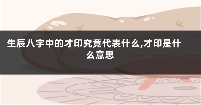 生辰八字中的才印究竟代表什么,才印是什么意思