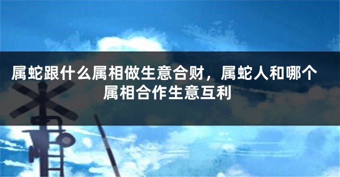 属蛇跟什么属相做生意合财，属蛇人和哪个属相合作生意互利