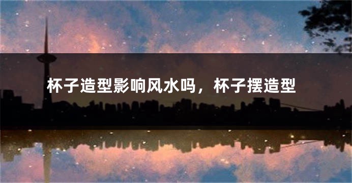 杯子造型影响风水吗,杯子摆造型